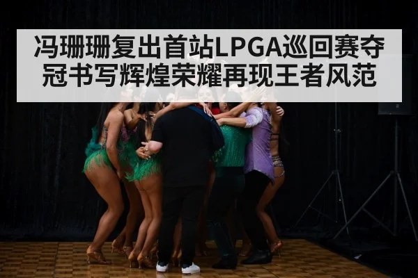 冯珊珊复出首站LPGA巡回赛夺冠书写辉煌荣耀再现王者风范