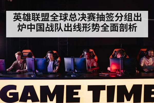英雄联盟全球总决赛抽签分组出炉中国战队出线形势全面剖析