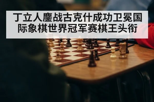丁立人鏖战古克什成功卫冕国际象棋世界冠军赛棋王头衔